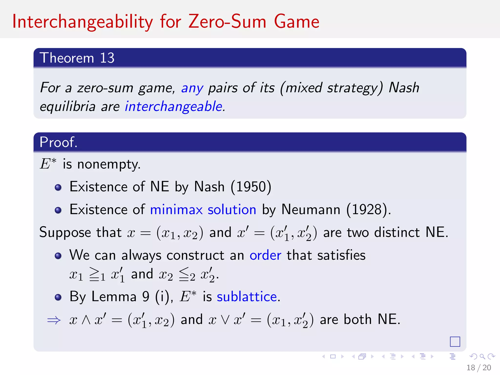 Interchangeability for Zero-Sum Game
Theorem 13
For a zero-sum game, any pairs of its (mixed strategy) Nash
equilibria are interchangeable.
Proof.
E∗ is nonempty.
Existence of NE by Nash (1950)
Existence of minimax solution by Neumann (1928).
Suppose that x = (x1, x2) and x = (x1, x2) are two distinct NE.
We can always construct an order that satisﬁes
x1 1 x1 and x2 2 x2.
By Lemma 9 (i), E∗ is sublattice.
⇒ x ∧ x = (x1, x2) and x ∨ x = (x1, x2) are both NE.
18 / 20
 