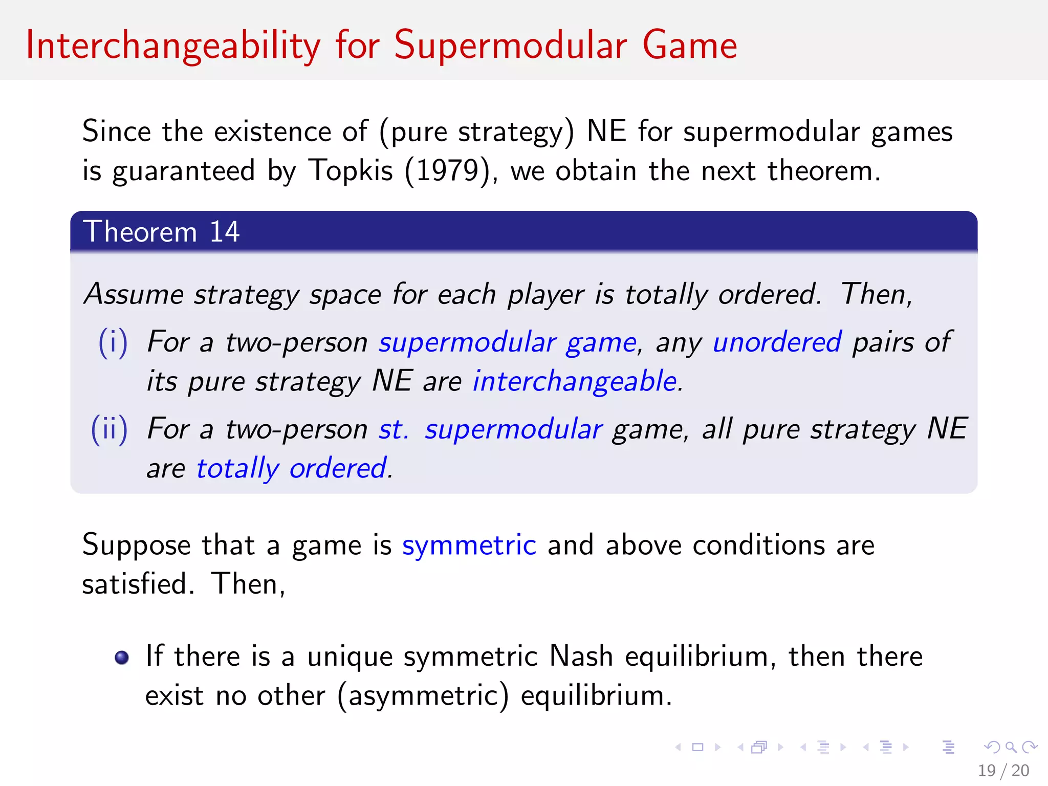 Interchangeability for Supermodular Game
Since the existence of (pure strategy) NE for supermodular games
is guaranteed by Topkis (1979), we obtain the next theorem.
Theorem 14
Assume strategy space for each player is totally ordered. Then,
(i) For a two-person supermodular game, any unordered pairs of
its pure strategy NE are interchangeable.
(ii) For a two-person st. supermodular game, all pure strategy NE
are totally ordered.
Suppose that a game is symmetric and above conditions are
satisﬁed. Then,
If there is a unique symmetric Nash equilibrium, then there
exist no other (asymmetric) equilibrium.
19 / 20
 