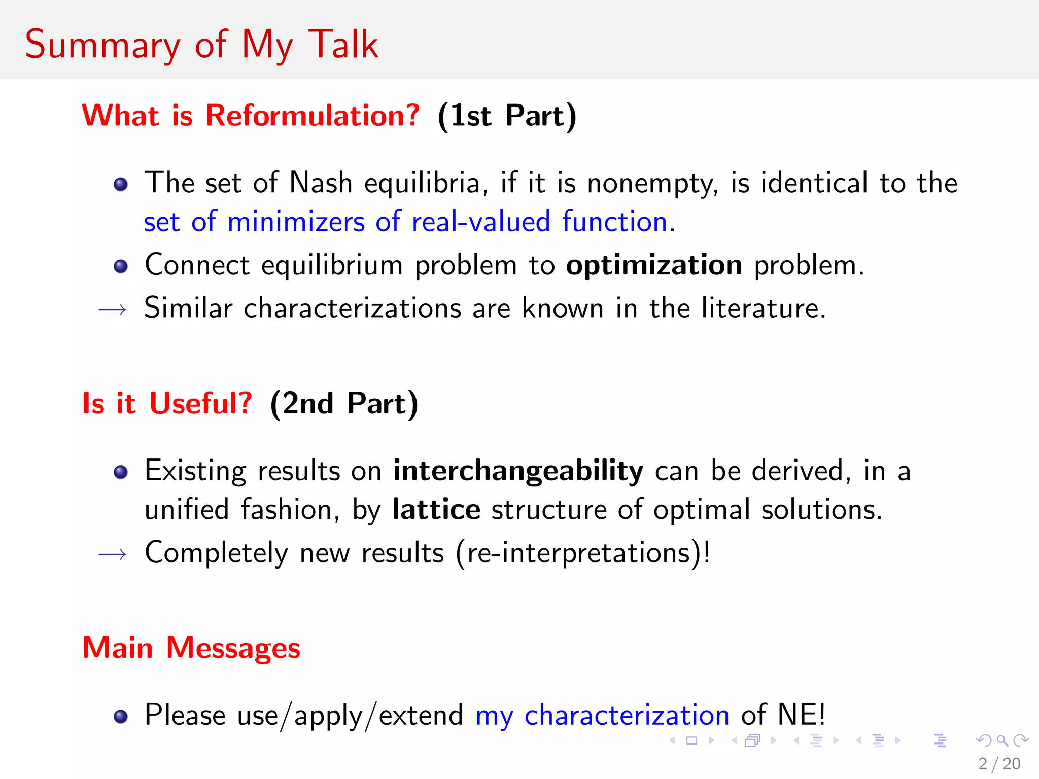 Summary of My Talk
What is Reformulation? (1st Part)
The set of Nash equilibria, if it is nonempty, is identical to the
set of minimizers of real-valued function.
Connect equilibrium problem to optimization problem.
→ Similar characterizations are known in the literature.
Is it Useful? (2nd Part)
Existing results on interchangeability can be derived, in a
uniﬁed fashion, by lattice structure of optimal solutions.
→ Completely new results (re-interpretations)!
Main Messages
Please use/apply/extend my characterization of NE!
2 / 20
 