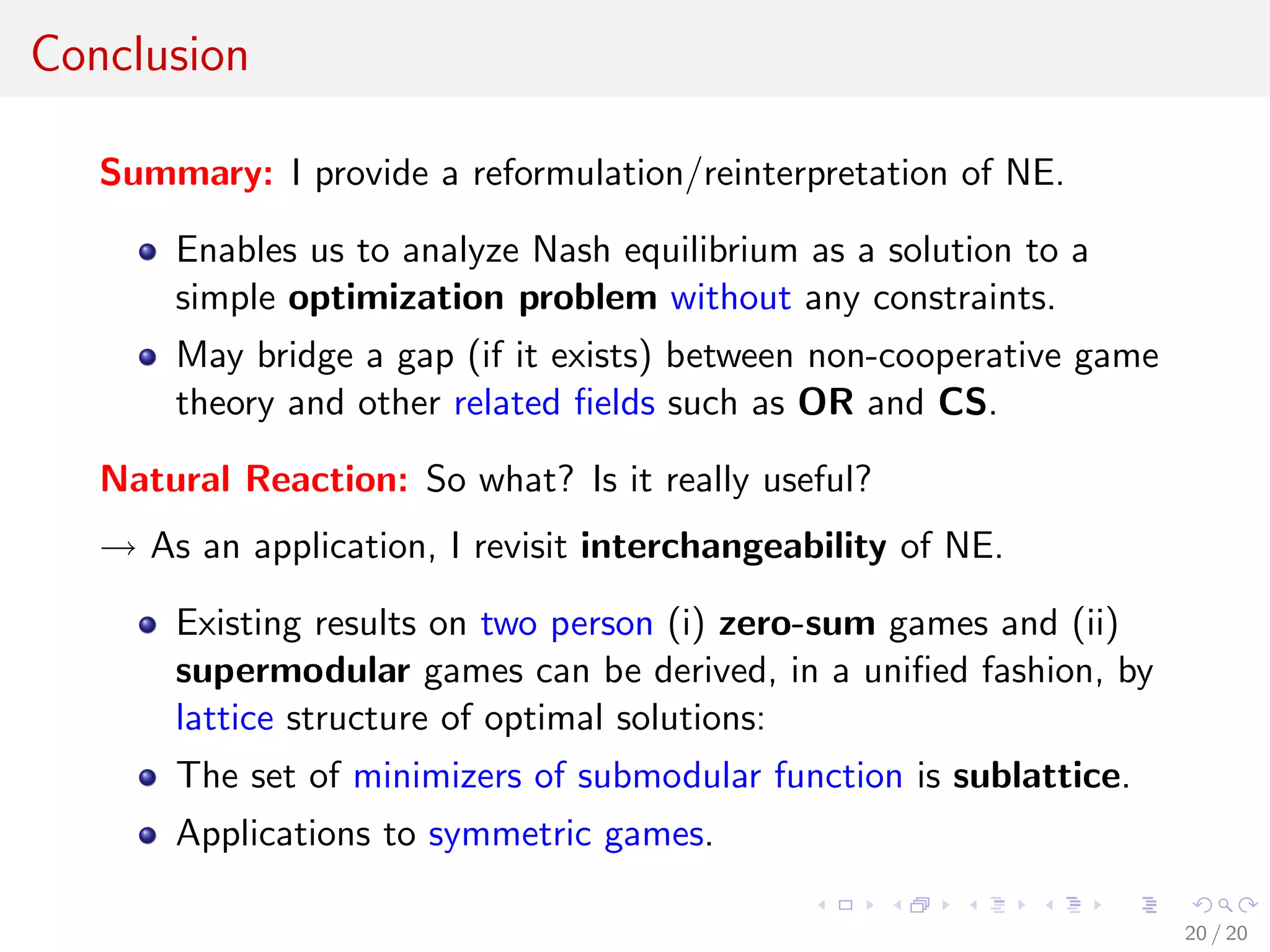 Conclusion
Summary: I provide a reformulation/reinterpretation of NE.
Enables us to analyze Nash equilibrium as a solution to a
simple optimization problem without any constraints.
May bridge a gap (if it exists) between non-cooperative game
theory and other related ﬁelds such as OR and CS.
Natural Reaction: So what? Is it really useful?
→ As an application, I revisit interchangeability of NE.
Existing results on two person (i) zero-sum games and (ii)
supermodular games can be derived, in a uniﬁed fashion, by
lattice structure of optimal solutions:
The set of minimizers of submodular function is sublattice.
Applications to symmetric games.
20 / 20
 