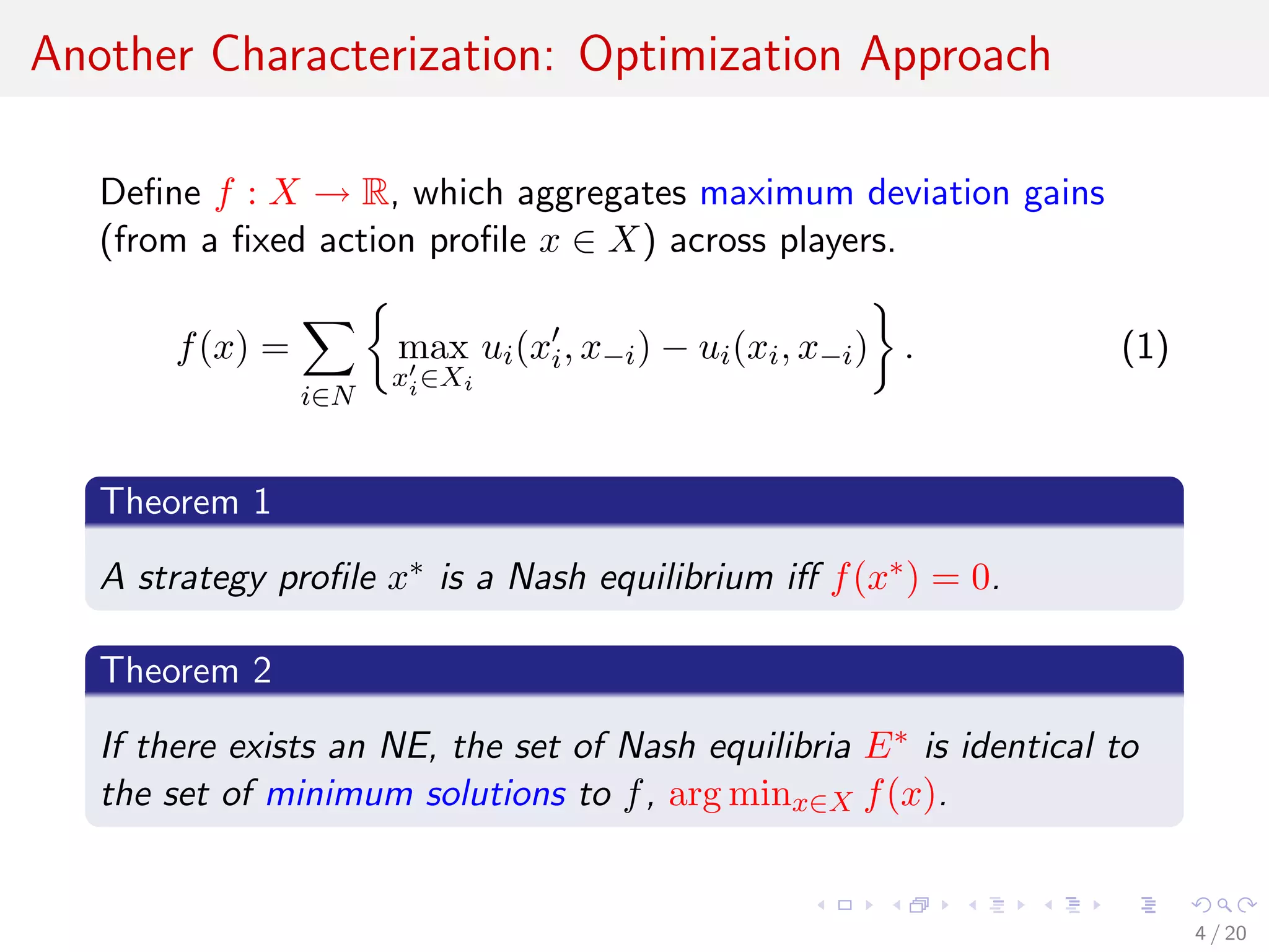 Another Characterization: Optimization Approach
Deﬁne f : X → R, which aggregates maximum deviation gains
(from a ﬁxed action proﬁle x ∈ X) across players.
f(x) =
i∈N
max
xi∈Xi
ui(xi, x−i) − ui(xi, x−i) . (1)
Theorem 1
A strategy proﬁle x∗ is a Nash equilibrium iﬀ f(x∗) = 0.
Theorem 2
If there exists an NE, the set of Nash equilibria E∗ is identical to
the set of minimum solutions to f, arg minx∈X f(x).
4 / 20
 