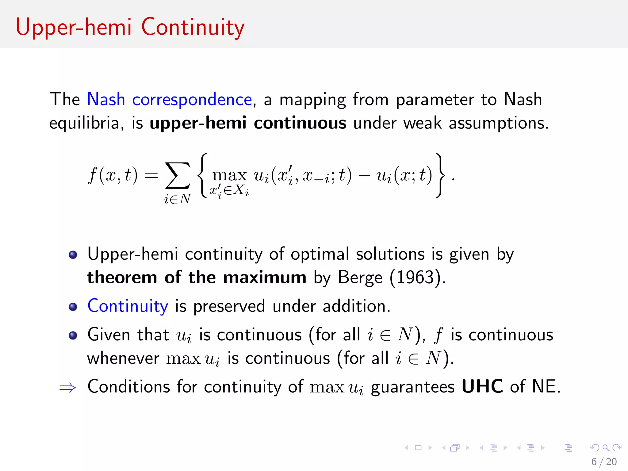 Upper-hemi Continuity
The Nash correspondence, a mapping from parameter to Nash
equilibria, is upper-hemi continuous under weak assumptions.
f(x, t) =
i∈N
max
xi∈Xi
ui(xi, x−i; t) − ui(x; t) .
Upper-hemi continuity of optimal solutions is given by
theorem of the maximum by Berge (1963).
Continuity is preserved under addition.
Given that ui is continuous (for all i ∈ N), f is continuous
whenever max ui is continuous (for all i ∈ N).
⇒ Conditions for continuity of max ui guarantees UHC of NE.
6 / 20
 