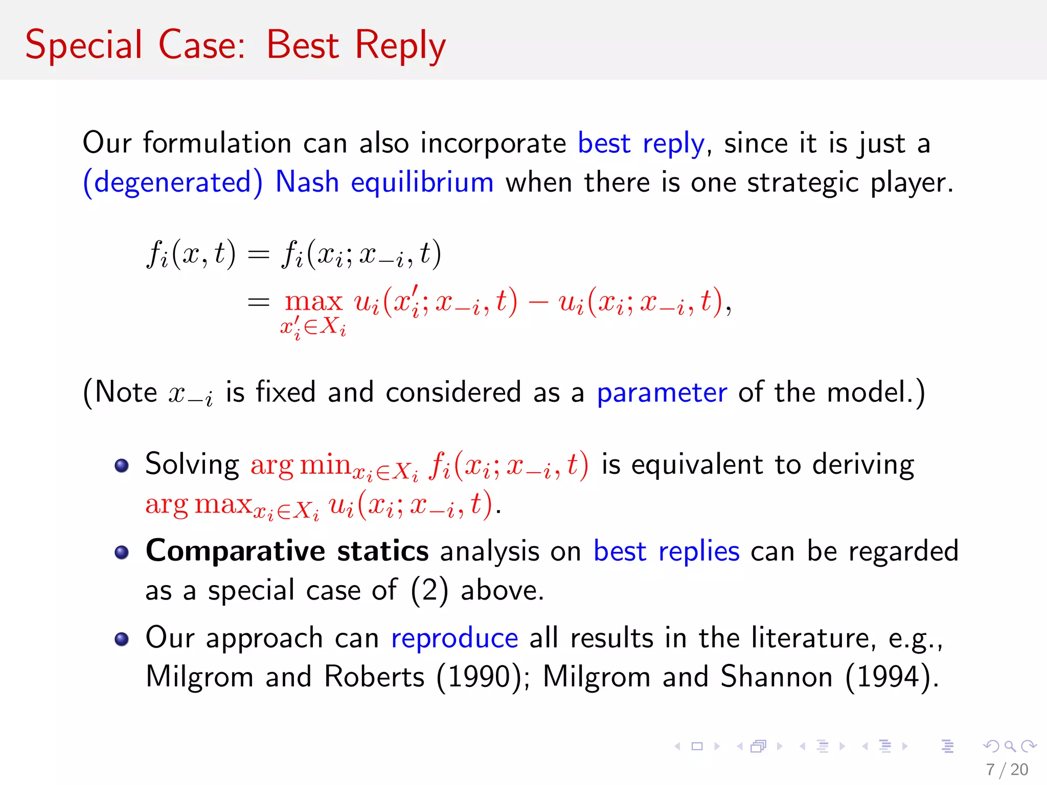 Special Case: Best Reply
Our formulation can also incorporate best reply, since it is just a
(degenerated) Nash equilibrium when there is one strategic player.
fi(x, t) = fi(xi; x−i, t)
= max
xi∈Xi
ui(xi; x−i, t) − ui(xi; x−i, t),
(Note x−i is ﬁxed and considered as a parameter of the model.)
Solving arg minxi∈Xi fi(xi; x−i, t) is equivalent to deriving
arg maxxi∈Xi ui(xi; x−i, t).
Comparative statics analysis on best replies can be regarded
as a special case of (2) above.
Our approach can reproduce all results in the literature, e.g.,
Milgrom and Roberts (1990); Milgrom and Shannon (1994).
7 / 20
 