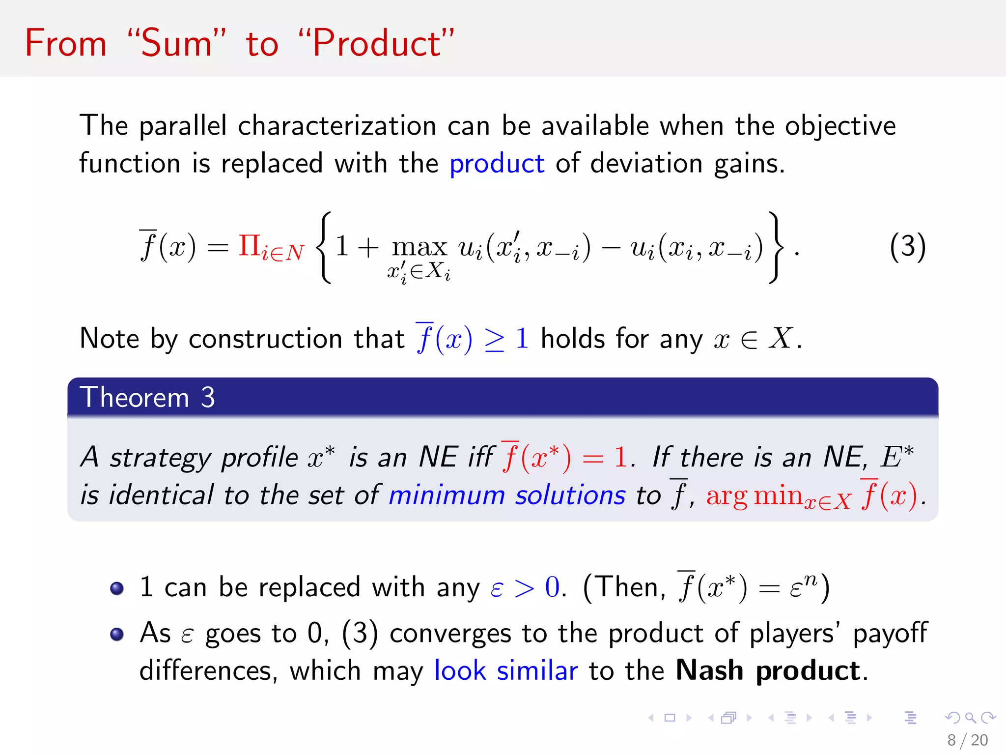 From “Sum” to “Product”
The parallel characterization can be available when the objective
function is replaced with the product of deviation gains.
f(x) = Πi∈N 1 + max
xi∈Xi
ui(xi, x−i) − ui(xi, x−i) . (3)
Note by construction that f(x) ≥ 1 holds for any x ∈ X.
Theorem 3
A strategy proﬁle x∗ is an NE iﬀ f(x∗) = 1. If there is an NE, E∗
is identical to the set of minimum solutions to f, arg minx∈X f(x).
1 can be replaced with any ε > 0. (Then, f(x∗) = εn)
As ε goes to 0, (3) converges to the product of players’ payoﬀ
diﬀerences, which may look similar to the Nash product.
8 / 20
 