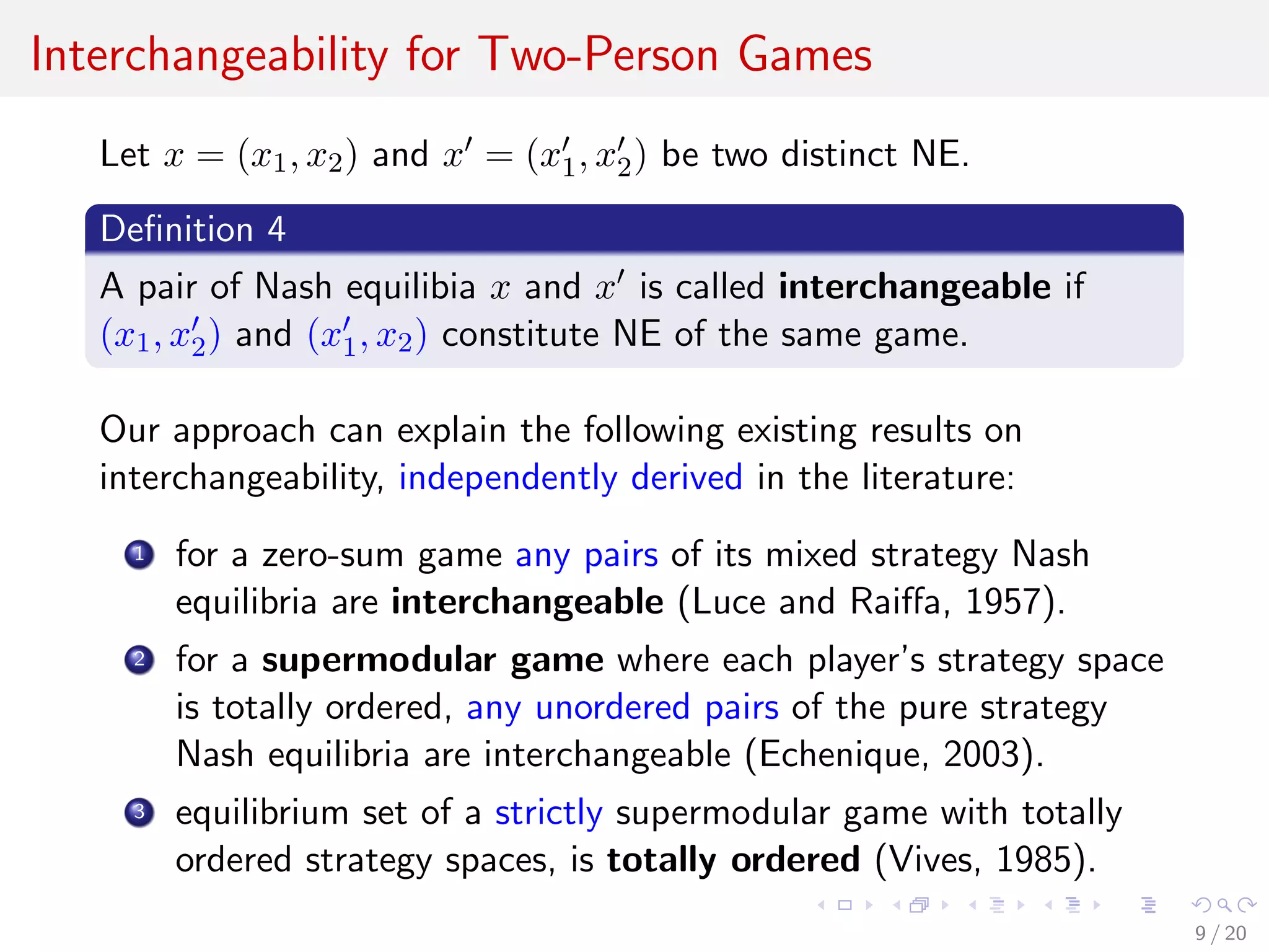 Interchangeability for Two-Person Games
Let x = (x1, x2) and x = (x1, x2) be two distinct NE.
Deﬁnition 4
A pair of Nash equilibia x and x is called interchangeable if
(x1, x2) and (x1, x2) constitute NE of the same game.
Our approach can explain the following existing results on
interchangeability, independently derived in the literature:
1 for a zero-sum game any pairs of its mixed strategy Nash
equilibria are interchangeable (Luce and Raiﬀa, 1957).
2 for a supermodular game where each player’s strategy space
is totally ordered, any unordered pairs of the pure strategy
Nash equilibria are interchangeable (Echenique, 2003).
3 equilibrium set of a strictly supermodular game with totally
ordered strategy spaces, is totally ordered (Vives, 1985).
9 / 20
 