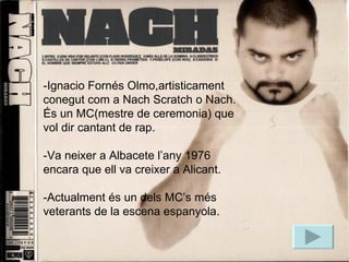 biografia -Ignacio Fornés Olmo,artisticament conegut com a Nach Scratch o Nach. És un MC(mestre de ceremonia) que vol dir cantant de rap. -Va neixer a Albacete l’any 1976 encara que ell va creixer a Alicant. -Actualment és un dels MC’s més veterants de la escena espanyola. 
