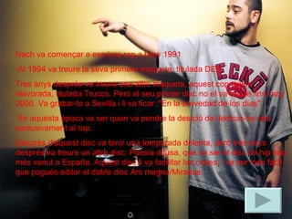 Nach va començar a escriure rap a l'any 1991.  -Al 1994 va treure la seva primera maqueta, titulada DEP. Tres anys després va treure una altre maqueta, aquest cop millor elavorada, titulada Trucos. Però el seu primer disc no el va treure fins l'any 2000. Va grabar-lo a Sevilla i li va ficar :"En la brevedad de los días". En aquesta época va ser quan va pendre la desició de dedicar-se casi exclusivament al rap.  Després d'aquest disc va tenir una temporada dolenta, però tres anys després va treure un altre disc: Poesia difusa, que va ser el disc de hip hop més venut a España. Aquest disc li va facilitar las coses, i va ser més fàcil que pogués editar el doble disc Ars magna/Miradas.  