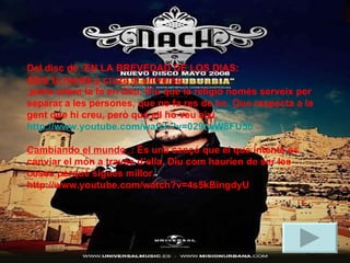 Del disc de :EN LA BREVEDAD DE LOS DIAS: Abre tu mente y cruza el universo  parla sobre la fe en Dèu. Diu que la religió només serveix per separar a les persones, que no fa res de bo. Que respecta a la gent que hi creu, però que ell ho veu així. http://www.youtube.com/watch?v=029twW8FU50 Cambiando el mundo  : És una cançó que el que intenta es canviar el món a través d’ella. Diu com hauríen de ser les coses perquè sigues millor.  http://www.youtube.com/watch?v=4s5kBingdyU 