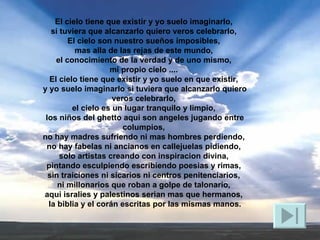 El cielo tiene que existir y yo suelo imaginarlo,  si tuviera que alcanzarlo quiero veros celebrarlo,  El cielo son nuestro sueños imposibles,  mas alla de las rejas de este mundo,  el conocimiento de la verdad y de uno mismo,  mi propio cielo ....  El cielo tiene que existir y yo suelo en que existir,  y yo suelo imaginarlo si tuviera que alcanzarlo quiero veros celebrarlo,  el cielo es un lugar tranquilo y limpio,  los niños del ghetto aqui son angeles jugando entre columpios,  no hay madres sufriendo ni mas hombres perdiendo,  no hay fabelas ni ancianos en callejuelas pidiendo,  solo artistas creando con inspiracion divina,  pintando esculpiendo escribiendo poesias y rimas,  sin traiciones ni sicarios ni centros penitenciarios,  ni millonarios que roban a golpe de talonario,  aqui isralies y palestinos serian mas que hermanos,  la biblia y el corán escritas por las mismas manos. 