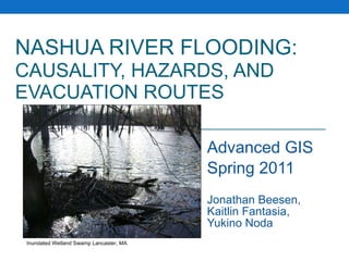 NASHUA RIVER FLOODING:   CAUSALITY, HAZARDS, AND EVACUATION ROUTES Advanced GIS Spring 2011 Jonathan Beesen, Kaitlin Fantasia, Yukino Noda Inundated Wetland Swamp Lancaster, MA 