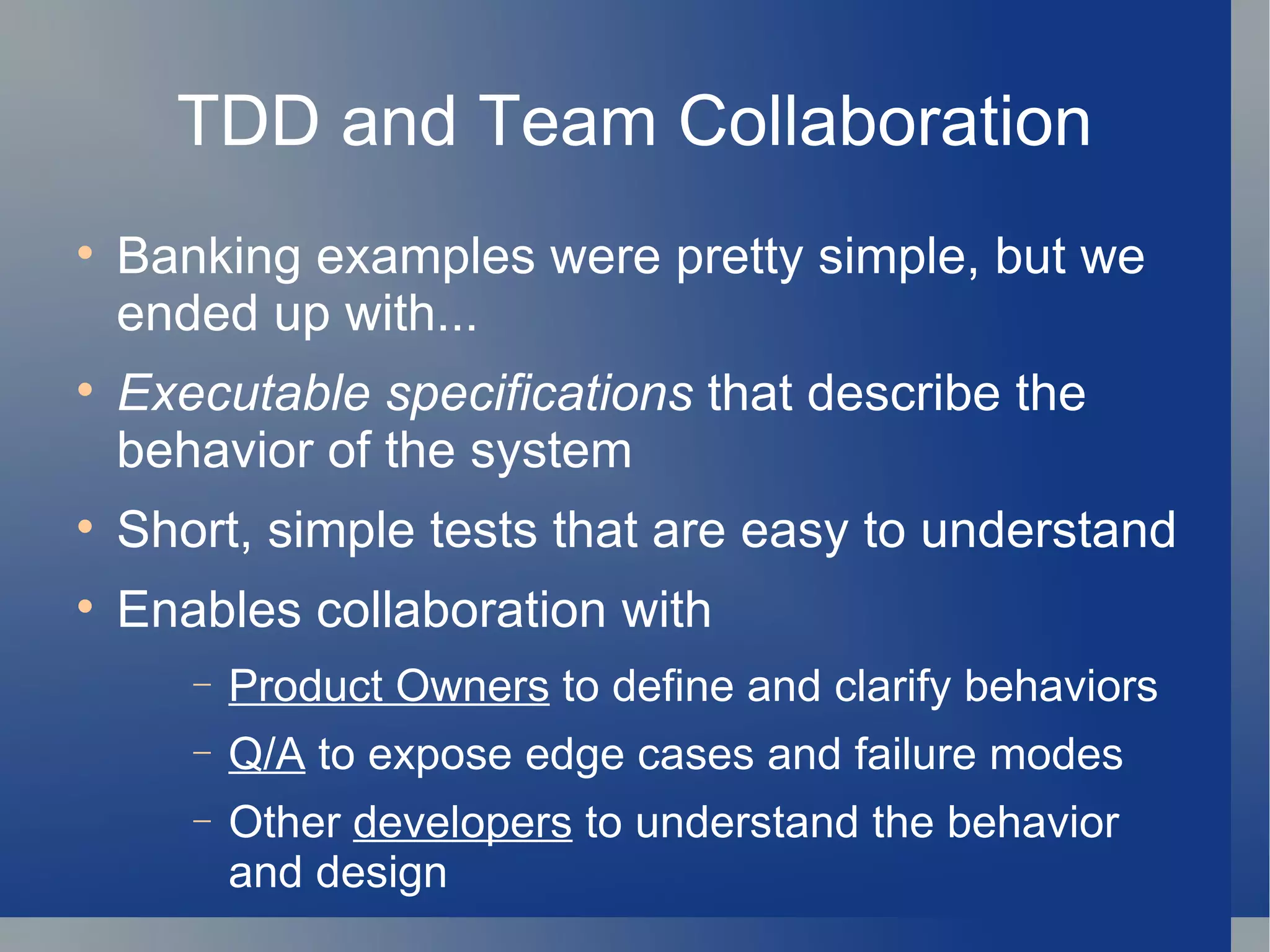 TDD and Team Collaboration Banking examples were pretty simple, but we ended up with... Executable   specifications  that describe the  behavior of the system Short, simple tests that are easy to understand Enables collaboration with Product Owners  to define and clarify behaviors Q/A  to expose edge cases and failure modes Other  developers  to understand the behavior and design  