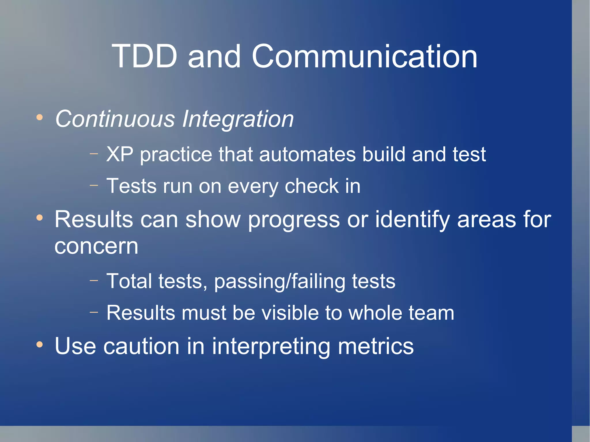 TDD and Communication Continuous Integration   XP practice that automates build and test Tests run on every check in  Results can show progress or identify areas for concern Total tests, passing/failing tests Results must be visible to whole team Use caution in interpreting metrics 