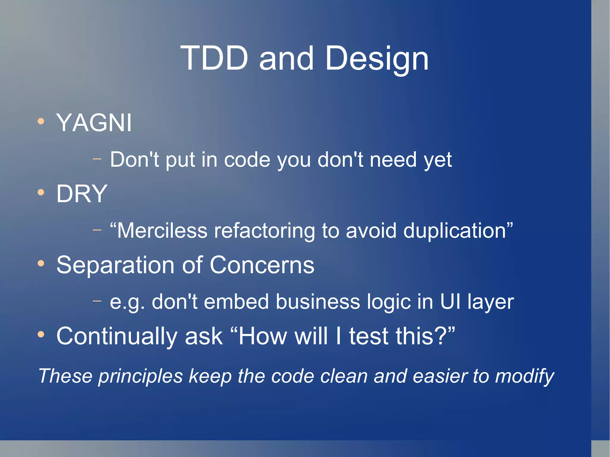 TDD and Design YAGNI Don't put in code you don't need yet DRY “ Merciless refactoring to avoid duplication” Separation of Concerns e.g. don't embed business logic in UI layer Continually ask “How will I test this?”  These principles keep the code clean and easier to modify   