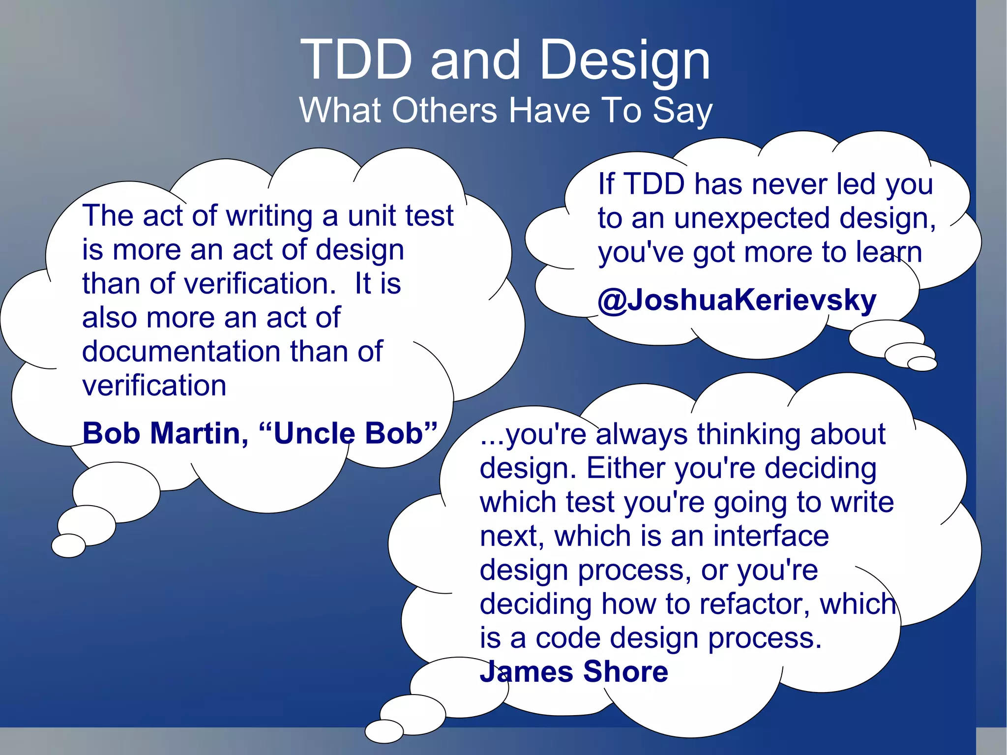 TDD and Design What Others Have To Say If TDD has never led you to an unexpected design, you've got more to learn @JoshuaKerievsky The act of writing a unit test is more an act of design than of verification.  It is also more an act of documentation than of verification Bob Martin, “Uncle Bob” ...you're always thinking about design. Either you're deciding which test you're going to write next, which is an interface design process, or you're deciding how to refactor, which is a code design process. James Shore 