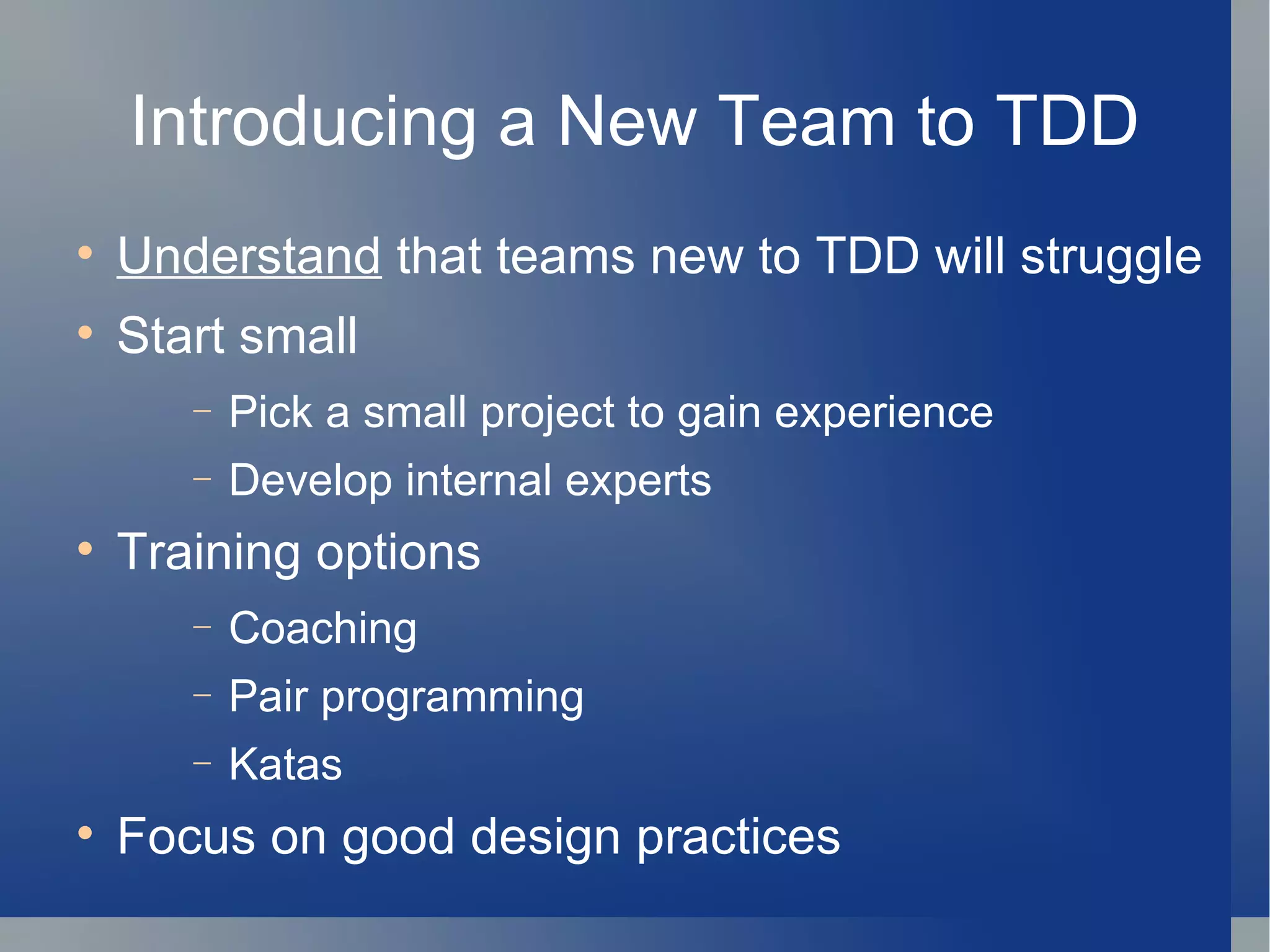 Introducing a New Team to TDD Understand  that teams new to TDD will struggle Start small Pick a small project to gain experience Develop internal experts Training options Coaching Pair programming Katas Focus on good design practices 