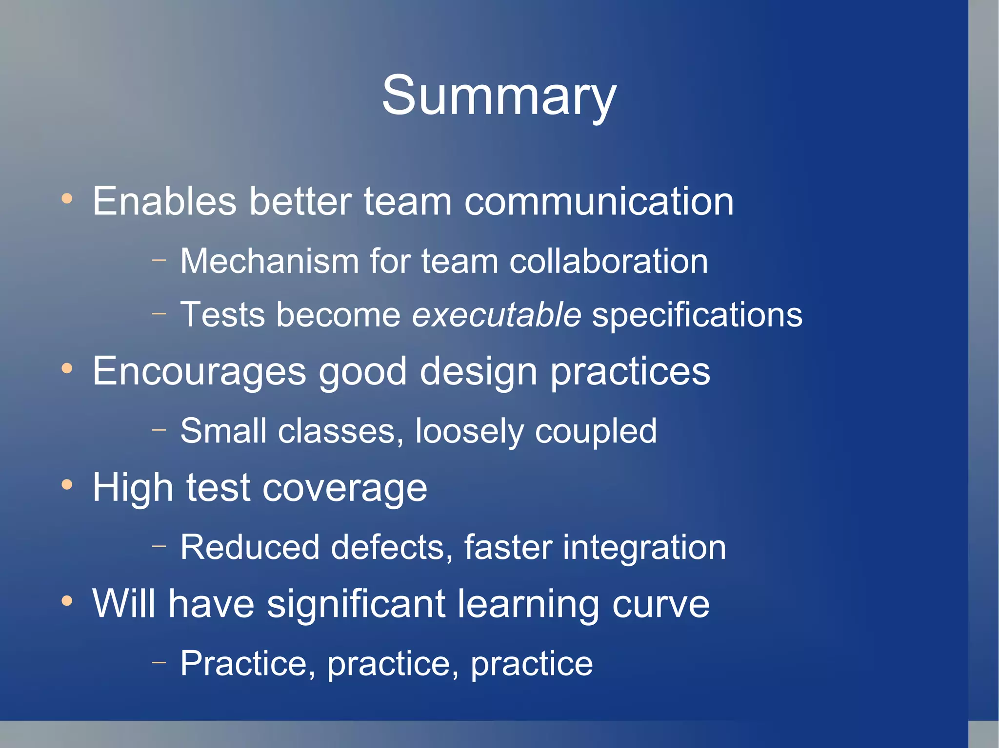 Summary Enables better team communication Mechanism for team collaboration Tests become  executable  specifications Encourages good design practices Small classes, loosely coupled High test coverage Reduced defects, faster integration  Will have significant learning curve Practice, practice, practice 