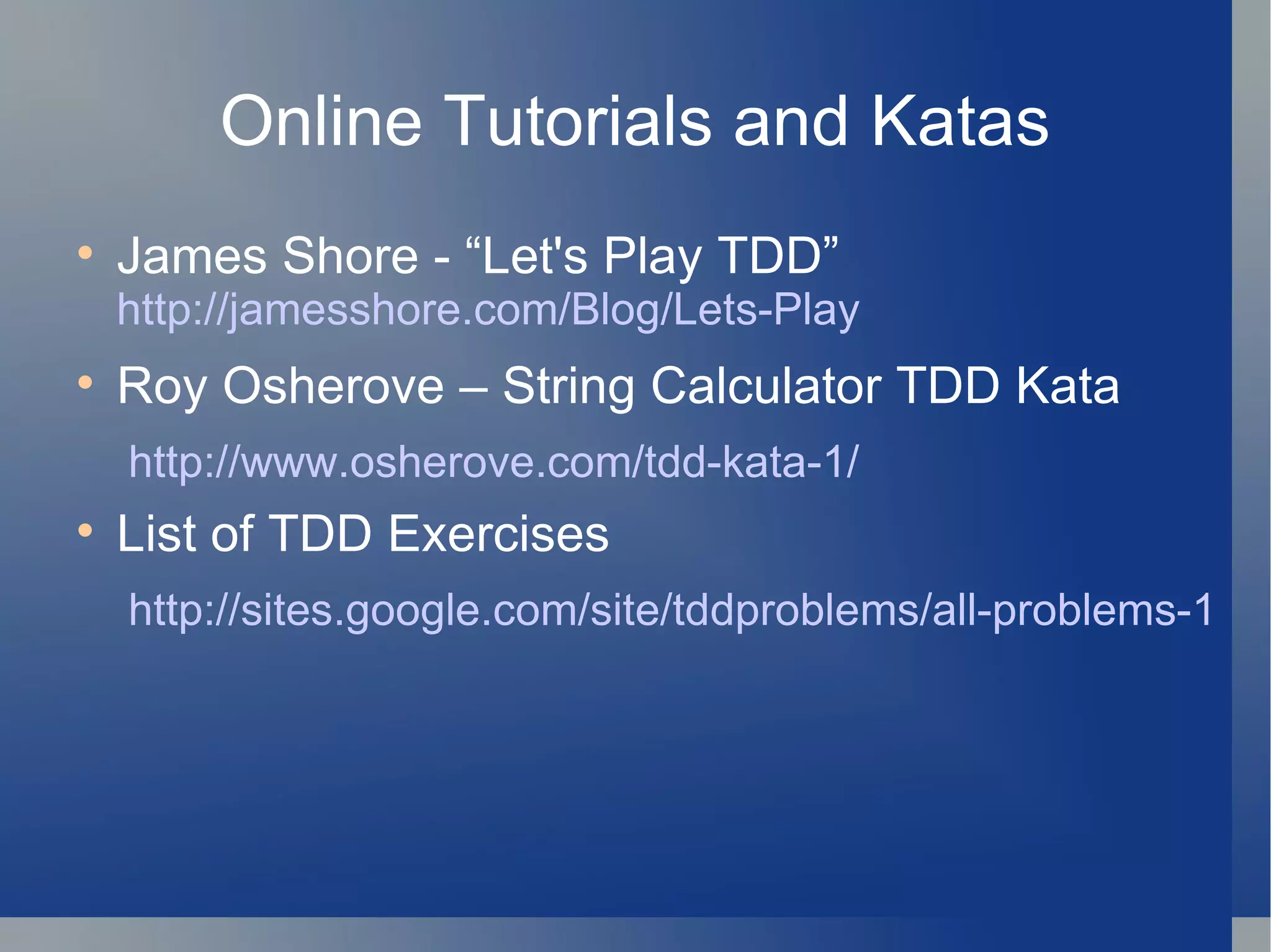 Online Tutorials and Katas James Shore - “Let's Play TDD”  http://jamesshore.com/Blog/Lets-Play Roy Osherove – String Calculator TDD Kata http://www.osherove.com/tdd-kata-1/ List of TDD Exercises http://sites.google.com/site/tddproblems/all-problems-1 