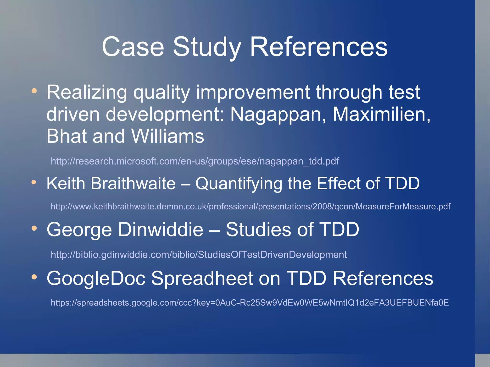 Case Study References Realizing quality improvement through test driven development: Nagappan, Maximilien, Bhat and Williams http://research.microsoft.com/en-us/groups/ese/nagappan_tdd.pdf Keith Braithwaite – Quantifying the Effect of TDD http://www.keithbraithwaite.demon.co.uk/professional/presentations/2008/qcon/MeasureForMeasure.pdf George Dinwiddie – Studies of TDD http://biblio.gdinwiddie.com/biblio/StudiesOfTestDrivenDevelopment GoogleDoc Spreadheet on TDD References https://spreadsheets.google.com/ccc?key=0AuC-Rc25Sw9VdEw0WE5wNmtIQ1d2eFA3UEFBUENfa0E 