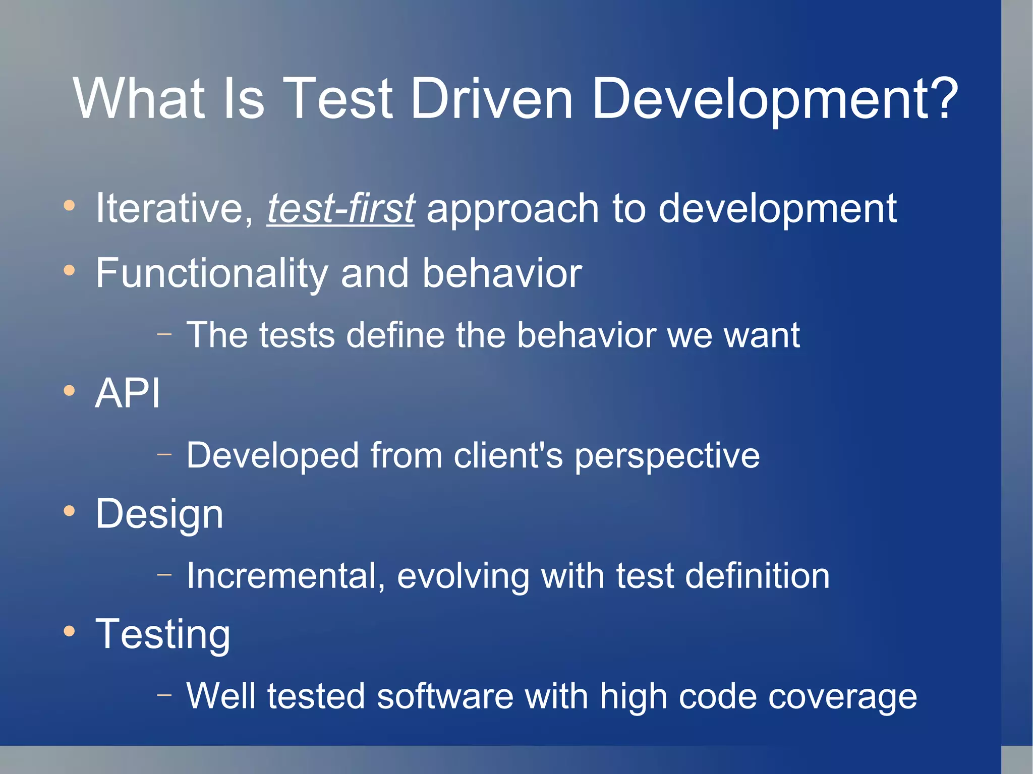 What Is Test Driven Development? Iterative,  test-first  approach to development Functionality and behavior The tests define the behavior we want API Developed from client's perspective Design Incremental, evolving with test definition Testing Well tested software with high code coverage 