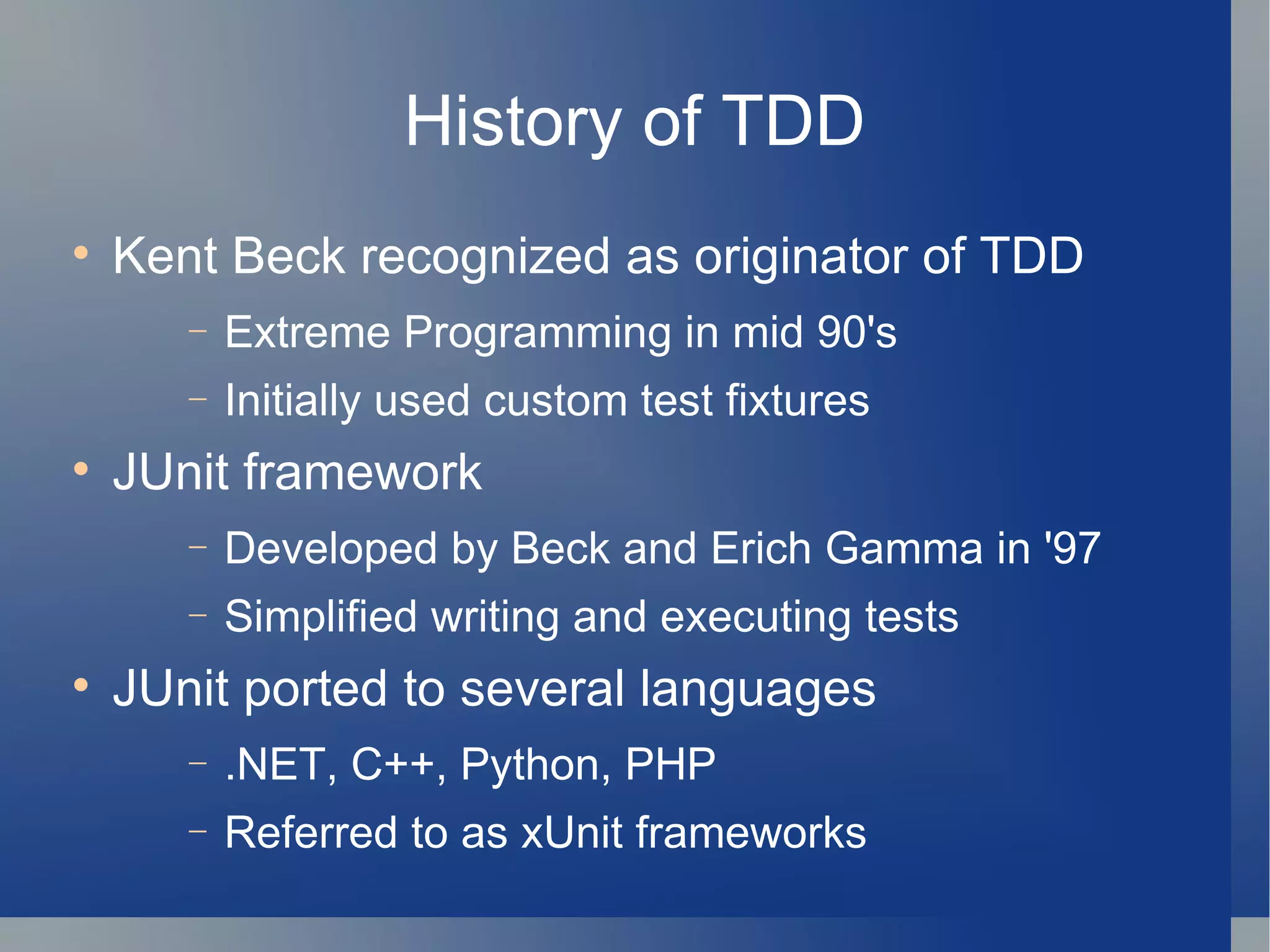 History of TDD Kent Beck recognized as originator of TDD  Extreme Programming in mid 90's Initially used custom test fixtures JUnit framework Developed by Beck and Erich Gamma in '97 Simplified writing and executing tests JUnit ported to several languages .NET, C++, Python, PHP Referred to as xUnit frameworks 