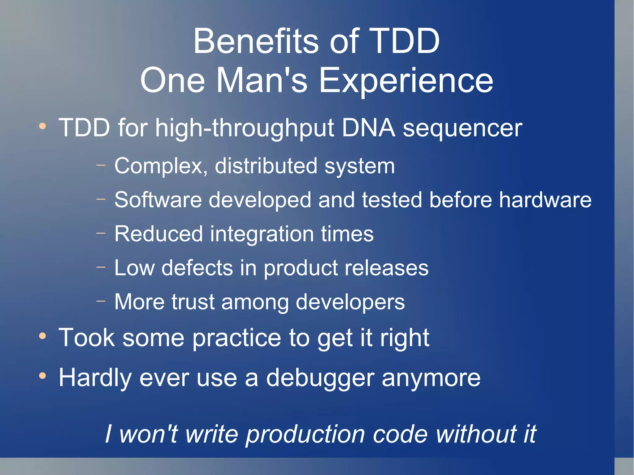 Benefits of TDD One Man's Experience TDD for high-throughput DNA sequencer Complex, distributed system Software developed and tested before hardware Reduced integration times Low defects in product releases More trust among developers Took some practice to get it right Hardly ever use a debugger anymore I won't write production code without it 