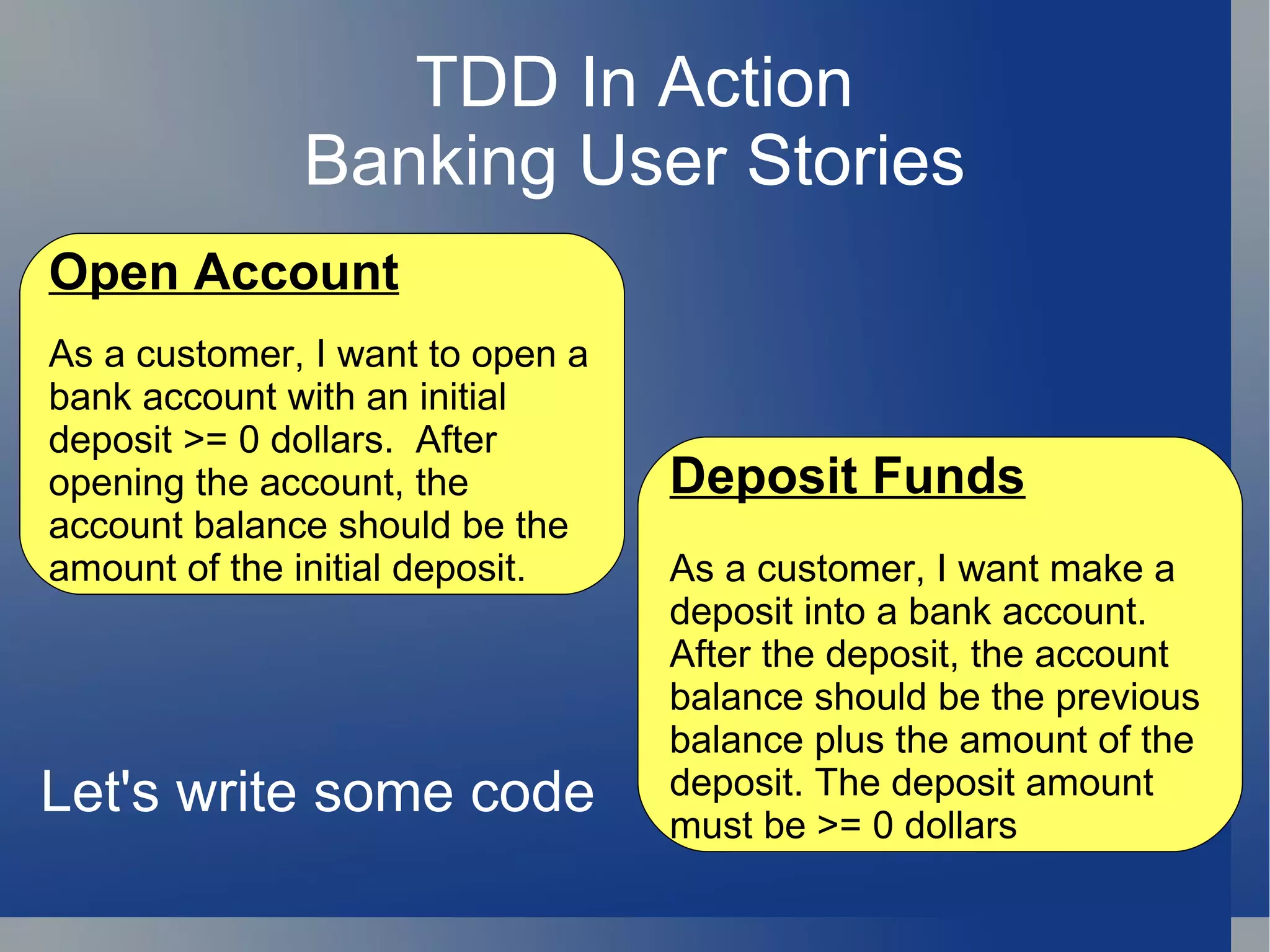 TDD In Action Banking User Stories Open Account As a customer, I want to open a bank account with an initial deposit >= 0 dollars.  After opening the account, the account balance should be the amount of the initial deposit. Deposit Funds As a customer, I want make a deposit into a bank account. After the deposit, the account balance should be the previous balance plus the amount of the deposit. The deposit amount must be >= 0 dollars Let's write some code 