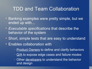 TDD and Team Collaboration Banking examples were pretty simple, but we ended up with... Executable   specifications  that describe the  behavior of the system Short, simple tests that are easy to understand Enables collaboration with Product Owners  to define and clarify behaviors Q/A  to expose edge cases and failure modes Other  developers  to understand the behavior and design  