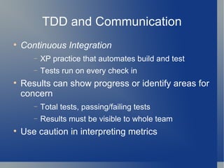 TDD and Communication Continuous Integration   XP practice that automates build and test Tests run on every check in  Results can show progress or identify areas for concern Total tests, passing/failing tests Results must be visible to whole team Use caution in interpreting metrics 