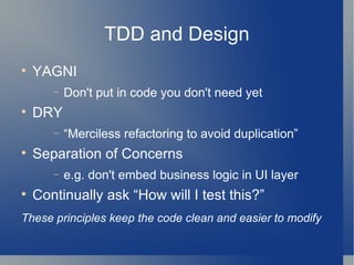 TDD and Design YAGNI Don't put in code you don't need yet DRY “ Merciless refactoring to avoid duplication” Separation of Concerns e.g. don't embed business logic in UI layer Continually ask “How will I test this?”  These principles keep the code clean and easier to modify   