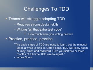 Challenges To TDD Teams will struggle adopting TDD Requires strong design skills Writing “all that extra test code” How much were you writing before? Practice, practice, practice “ The basic steps of TDD are easy to learn, but the mindset takes a while to sink in. Until it does, TDD will likely seem clumsy, slow, and awkward. Give yourself two or three months of full-time TDD use to adjust.” - James Shore 