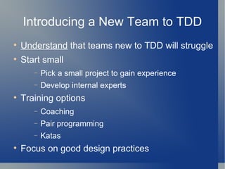 Introducing a New Team to TDD Understand  that teams new to TDD will struggle Start small Pick a small project to gain experience Develop internal experts Training options Coaching Pair programming Katas Focus on good design practices 