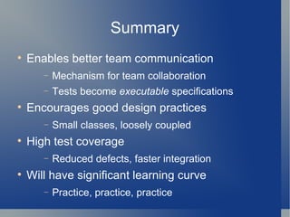 Summary Enables better team communication Mechanism for team collaboration Tests become  executable  specifications Encourages good design practices Small classes, loosely coupled High test coverage Reduced defects, faster integration  Will have significant learning curve Practice, practice, practice 