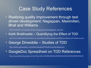 Case Study References Realizing quality improvement through test driven development: Nagappan, Maximilien, Bhat and Williams http://research.microsoft.com/en-us/groups/ese/nagappan_tdd.pdf Keith Braithwaite – Quantifying the Effect of TDD http://www.keithbraithwaite.demon.co.uk/professional/presentations/2008/qcon/MeasureForMeasure.pdf George Dinwiddie – Studies of TDD http://biblio.gdinwiddie.com/biblio/StudiesOfTestDrivenDevelopment GoogleDoc Spreadheet on TDD References https://spreadsheets.google.com/ccc?key=0AuC-Rc25Sw9VdEw0WE5wNmtIQ1d2eFA3UEFBUENfa0E 