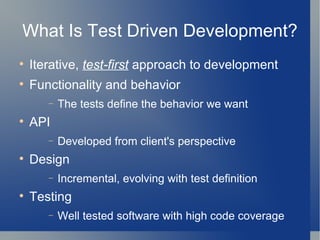 What Is Test Driven Development? Iterative,  test-first  approach to development Functionality and behavior The tests define the behavior we want API Developed from client's perspective Design Incremental, evolving with test definition Testing Well tested software with high code coverage 