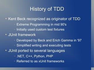 History of TDD Kent Beck recognized as originator of TDD  Extreme Programming in mid 90's Initially used custom test fixtures JUnit framework Developed by Beck and Erich Gamma in '97 Simplified writing and executing tests JUnit ported to several languages .NET, C++, Python, PHP Referred to as xUnit frameworks 