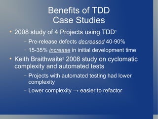 Benefits of TDD Case Studies 2008 study of 4 Projects using TDD 1 Pre-release defects  decreased  40-90% 15-35%  increase  in initial development time Keith Braithwaite 2  2008 study on cyclomatic complexity and automated tests Projects with automated testing had lower complexity Lower complexity -> easier to refactor 