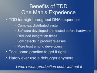 Benefits of TDD One Man's Experience TDD for high-throughput DNA sequencer Complex, distributed system Software developed and tested before hardware Reduced integration times Low defects in product releases More trust among developers Took some practice to get it right Hardly ever use a debugger anymore I won't write production code without it 
