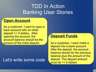 TDD In Action Banking User Stories Open Account As a customer, I want to open a bank account with an initial deposit >= 0 dollars.  After opening the account, the account balance should be the amount of the initial deposit. Deposit Funds As a customer, I want make a deposit into a bank account. After the deposit, the account balance should be the previous balance plus the amount of the deposit. The deposit amount must be >= 0 dollars Let's write some code 