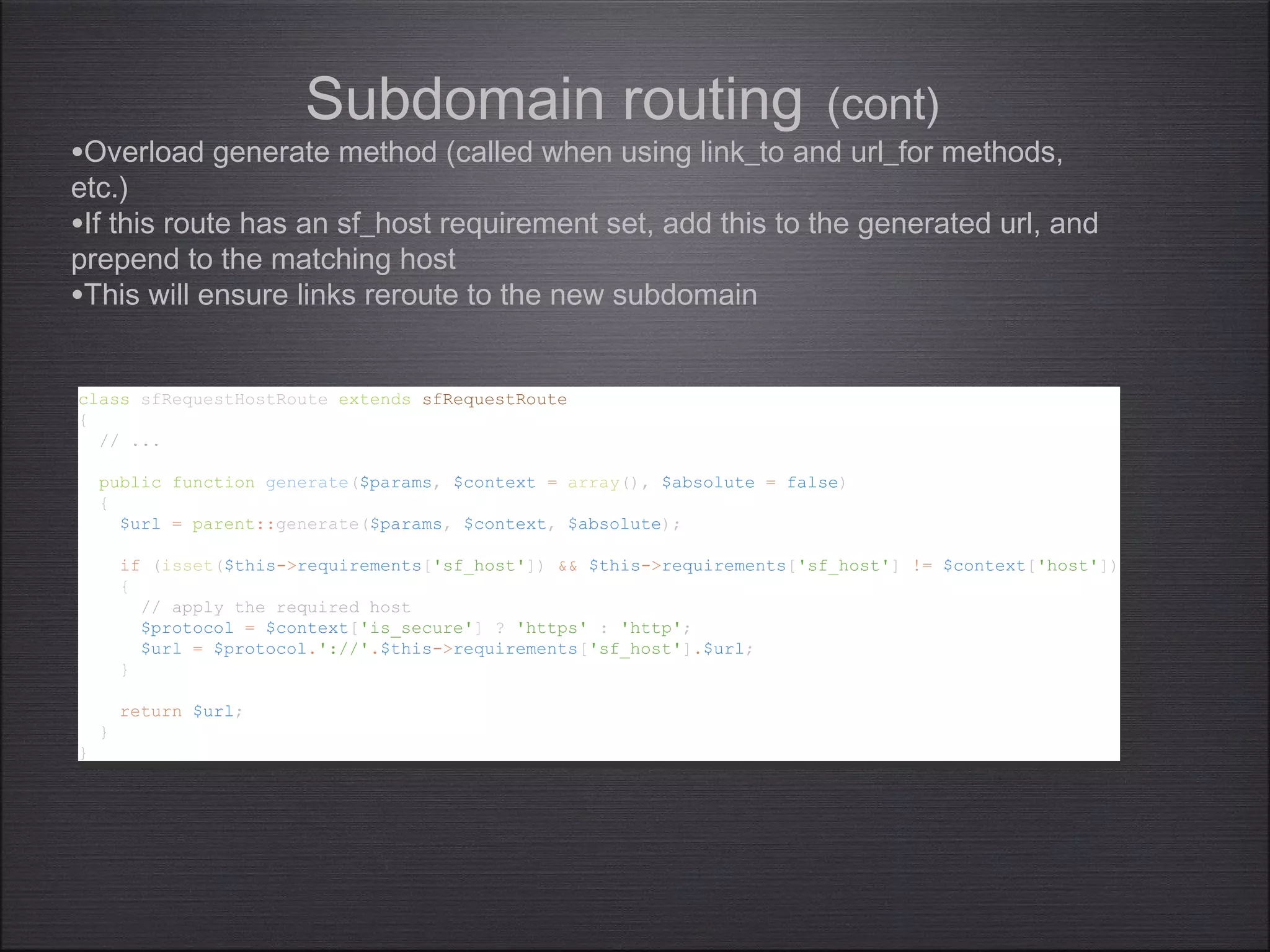 Subdomain routing (cont)
class sfRequestHostRoute extends sfRequestRoute
{
// ...
public function generate($params, $context = array(), $absolute = false)
{
$url = parent::generate($params, $context, $absolute);
if (isset($this->requirements['sf_host']) && $this->requirements['sf_host'] != $context['host'])
{
// apply the required host
$protocol = $context['is_secure'] ? 'https' : 'http';
$url = $protocol.'://'.$this->requirements['sf_host'].$url;
}
return $url;
}
}
class sfRequestHostRoute extends sfRequestRoute
{
// ...
public function generate($params, $context = array(), $absolute = false)
{
$url = parent::generate($params, $context, $absolute);
if (isset($this->requirements['sf_host']) && $this->requirements['sf_host'] != $context['host'])
{
// apply the required host
$protocol = $context['is_secure'] ? 'https' : 'http';
$url = $protocol.'://'.$this->requirements['sf_host'].$url;
}
return $url;
}
}
•Overload generate method (called when using link_to and url_for methods,
etc.)
•If this route has an sf_host requirement set, add this to the generated url, and
prepend to the matching host
•This will ensure links reroute to the new subdomain
 