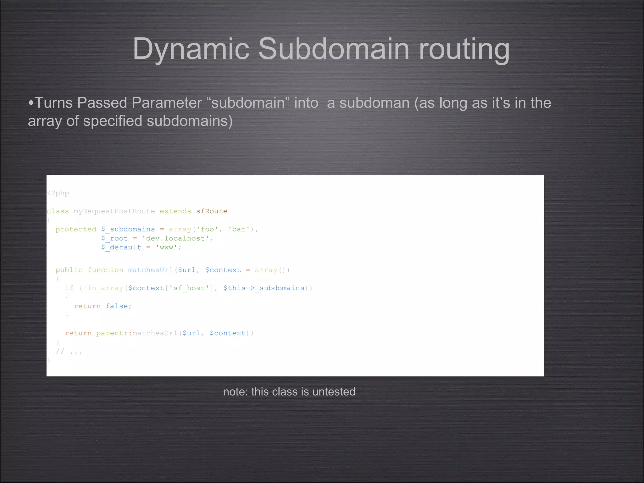 <?php
class myRequestHostRoute extends sfRoute
{
protected $_subdomains = array('foo', 'bar'),
$_root = 'dev.localhost',
$_default = 'www';
public function matchesUrl($url, $context = array())
{
if (!in_array($context['sf_host'], $this->_subdomains))
{
return false;
}
return parent::matchesUrl($url, $context);
}
// ...
}
<?php
class myRequestHostRoute extends sfRoute
{
protected $_subdomains = array('foo', 'bar'),
$_root = 'dev.localhost',
$_default = 'www';
public function matchesUrl($url, $context = array())
{
if (!in_array($context['sf_host'], $this->_subdomains))
{
return false;
}
return parent::matchesUrl($url, $context);
}
// ...
}
Dynamic Subdomain routing
•Turns Passed Parameter “subdomain” into a subdoman (as long as it’s in the
array of specified subdomains)
note: this class is untested
 