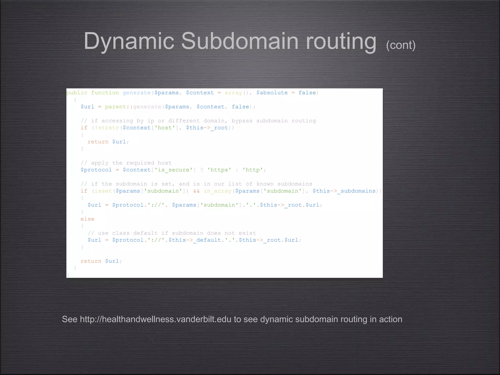 public function generate($params, $context = array(), $absolute = false)
{
$url = parent::generate($params, $context, false);
// if accessing by ip or different domain, bypass subdomain routing
if (!strstr($context['host'], $this->_root))
{
return $url;
}
// apply the required host
$protocol = $context['is_secure'] ? 'https' : 'http';
// if the subdomain is set, and is in our list of known subdomains
if (isset($params['subdomain']) && in_array($params['subdomain'], $this->_subdomains))
{
$url = $protocol.'://'. $params['subdomain'].'.'.$this->_root.$url;
}
else
{
// use class default if subdomain does not exist
$url = $protocol.'://'.$this->_default.'.'.$this->_root.$url;
}
return $url;
}
}
public function generate($params, $context = array(), $absolute = false)
{
$url = parent::generate($params, $context, false);
// if accessing by ip or different domain, bypass subdomain routing
if (!strstr($context['host'], $this->_root))
{
return $url;
}
// apply the required host
$protocol = $context['is_secure'] ? 'https' : 'http';
// if the subdomain is set, and is in our list of known subdomains
if (isset($params['subdomain']) && in_array($params['subdomain'], $this->_subdomains))
{
$url = $protocol.'://'. $params['subdomain'].'.'.$this->_root.$url;
}
else
{
// use class default if subdomain does not exist
$url = $protocol.'://'.$this->_default.'.'.$this->_root.$url;
}
return $url;
}
}
Dynamic Subdomain routing (cont)
See http://healthandwellness.vanderbilt.edu to see dynamic subdomain routing in action
 