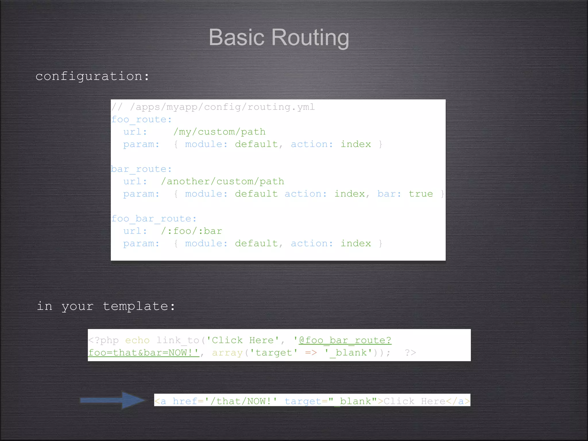 Basic Routing
// /apps/myapp/config/routing.yml
foo_route:
url: /my/custom/path
param: { module: default, action: index }
bar_route:
url: /another/custom/path
param: { module: default action: index, bar: true }
foo_bar_route:
url: /:foo/:bar
param: { module: default, action: index }
// /apps/myapp/config/routing.yml
foo_route:
url: /my/custom/path
param: { module: default, action: index }
bar_route:
url: /another/custom/path
param: { module: default action: index, bar: true }
foo_bar_route:
url: /:foo/:bar
param: { module: default, action: index }
<?php echo link_to('Click Here', '@foo_bar_route?
foo=that&bar=NOW!', array('target' => '_blank')); ?>
<?php echo link_to('Click Here', '@foo_bar_route?
foo=that&bar=NOW!', array('target' => '_blank')); ?>
configuration:
in your template:
<a href='/that/NOW!' target="_blank">Click Here</a><a href='/that/NOW!' target="_blank">Click Here</a>
 