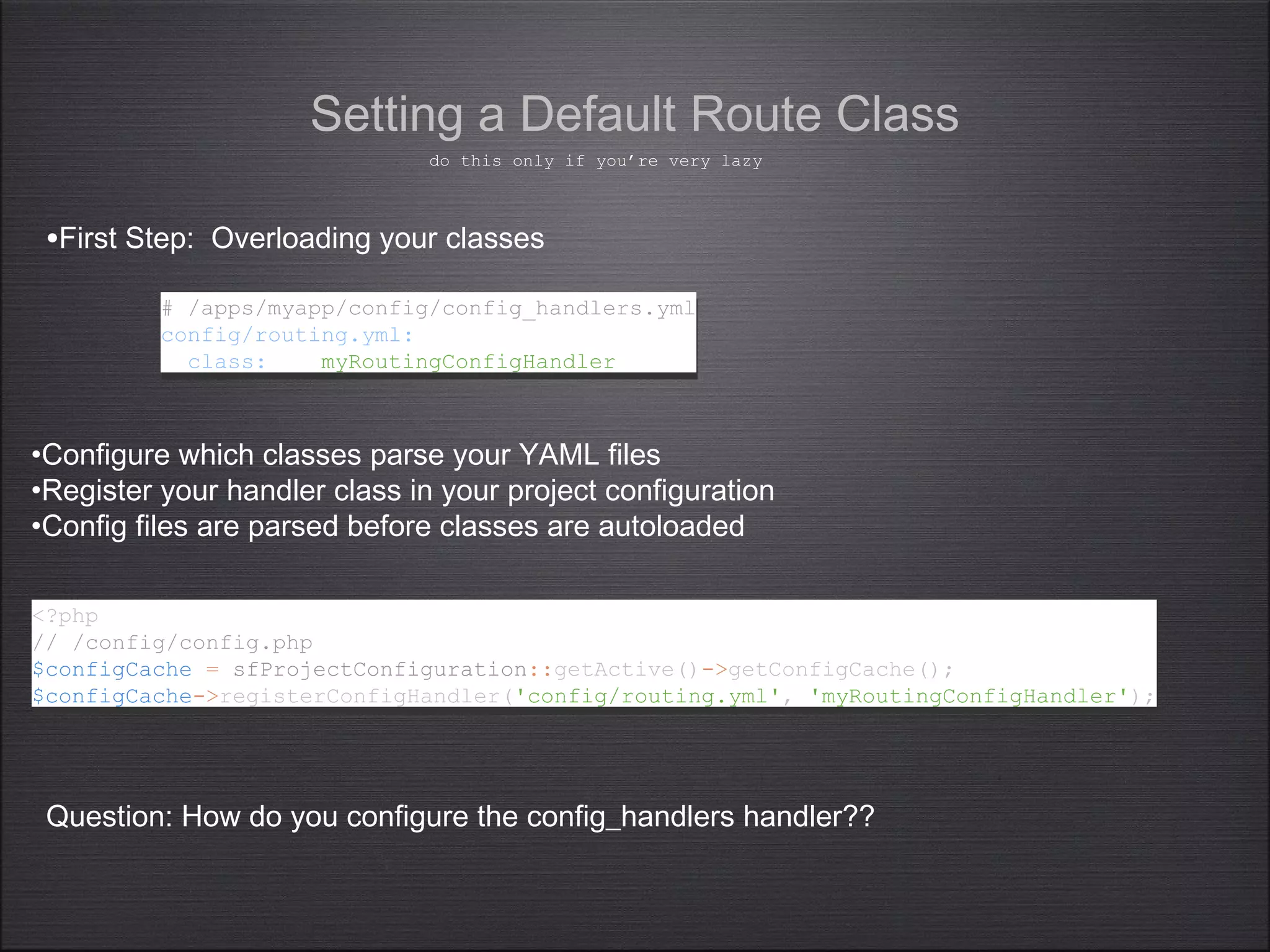 •First Step: Overloading your classes
Setting a Default Route Class
# /apps/myapp/config/config_handlers.yml
config/routing.yml:
class: myRoutingConfigHandler
# /apps/myapp/config/config_handlers.yml
config/routing.yml:
class: myRoutingConfigHandler
•Configure which classes parse your YAML files
•Register your handler class in your project configuration
•Config files are parsed before classes are autoloaded
Question: How do you configure the config_handlers handler??
do this only if you’re very lazy
<?php
// /config/config.php
$configCache = sfProjectConfiguration::getActive()->getConfigCache();
$configCache->registerConfigHandler('config/routing.yml', 'myRoutingConfigHandler');
<?php
// /config/config.php
$configCache = sfProjectConfiguration::getActive()->getConfigCache();
$configCache->registerConfigHandler('config/routing.yml', 'myRoutingConfigHandler');
 