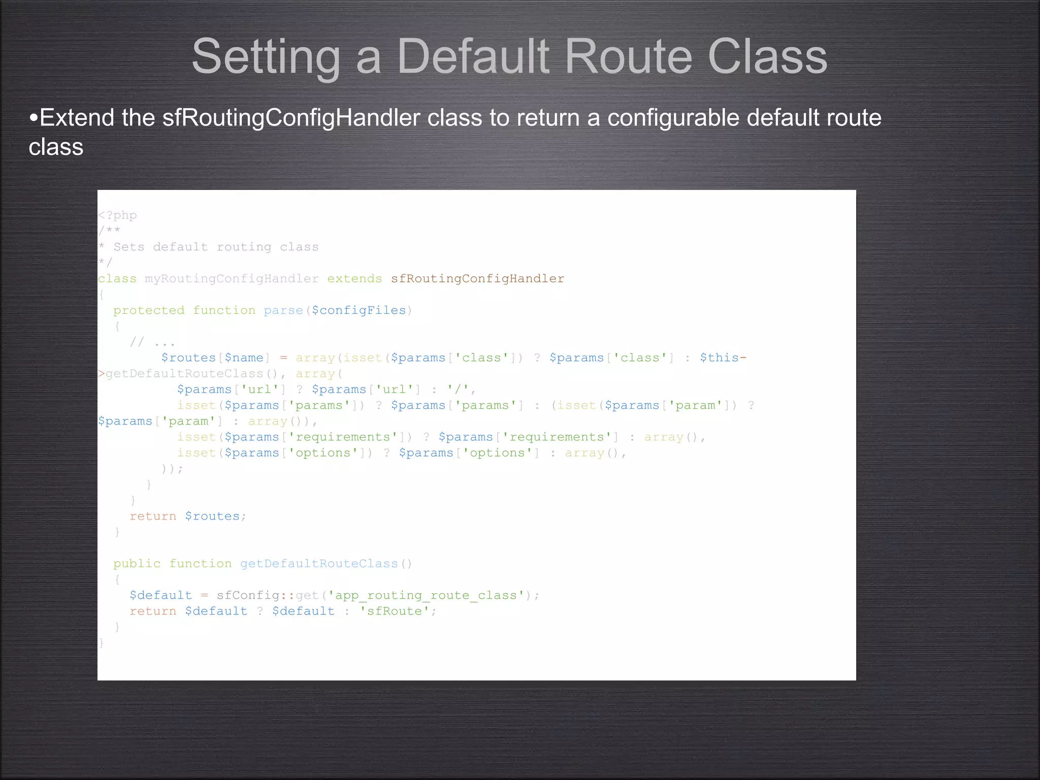 <?php
/**
* Sets default routing class
*/
class myRoutingConfigHandler extends sfRoutingConfigHandler
{
protected function parse($configFiles)
{
// ...
$routes[$name] = array(isset($params['class']) ? $params['class'] : $this-
>getDefaultRouteClass(), array(
$params['url'] ? $params['url'] : '/',
isset($params['params']) ? $params['params'] : (isset($params['param']) ?
$params['param'] : array()),
isset($params['requirements']) ? $params['requirements'] : array(),
isset($params['options']) ? $params['options'] : array(),
));
}
}
return $routes;
}
public function getDefaultRouteClass()
{
$default = sfConfig::get('app_routing_route_class');
return $default ? $default : 'sfRoute';
}
}
<?php
/**
* Sets default routing class
*/
class myRoutingConfigHandler extends sfRoutingConfigHandler
{
protected function parse($configFiles)
{
// ...
$routes[$name] = array(isset($params['class']) ? $params['class'] : $this-
>getDefaultRouteClass(), array(
$params['url'] ? $params['url'] : '/',
isset($params['params']) ? $params['params'] : (isset($params['param']) ?
$params['param'] : array()),
isset($params['requirements']) ? $params['requirements'] : array(),
isset($params['options']) ? $params['options'] : array(),
));
}
}
return $routes;
}
public function getDefaultRouteClass()
{
$default = sfConfig::get('app_routing_route_class');
return $default ? $default : 'sfRoute';
}
}
Setting a Default Route Class
•Extend the sfRoutingConfigHandler class to return a configurable default route
class
 