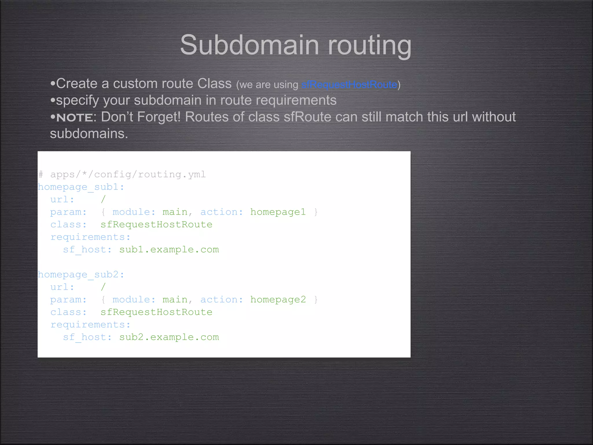 Subdomain routing
# apps/*/config/routing.yml
homepage_sub1:
url: /
param: { module: main, action: homepage1 }
class: sfRequestHostRoute
requirements:
sf_host: sub1.example.com
homepage_sub2:
url: /
param: { module: main, action: homepage2 }
class: sfRequestHostRoute
requirements:
sf_host: sub2.example.com
# apps/*/config/routing.yml
homepage_sub1:
url: /
param: { module: main, action: homepage1 }
class: sfRequestHostRoute
requirements:
sf_host: sub1.example.com
homepage_sub2:
url: /
param: { module: main, action: homepage2 }
class: sfRequestHostRoute
requirements:
sf_host: sub2.example.com
•Create a custom route Class (we are using sfRequestHostRoute)
•specify your subdomain in route requirements
•note: Don’t Forget! Routes of class sfRoute can still match this url without
subdomains.
 