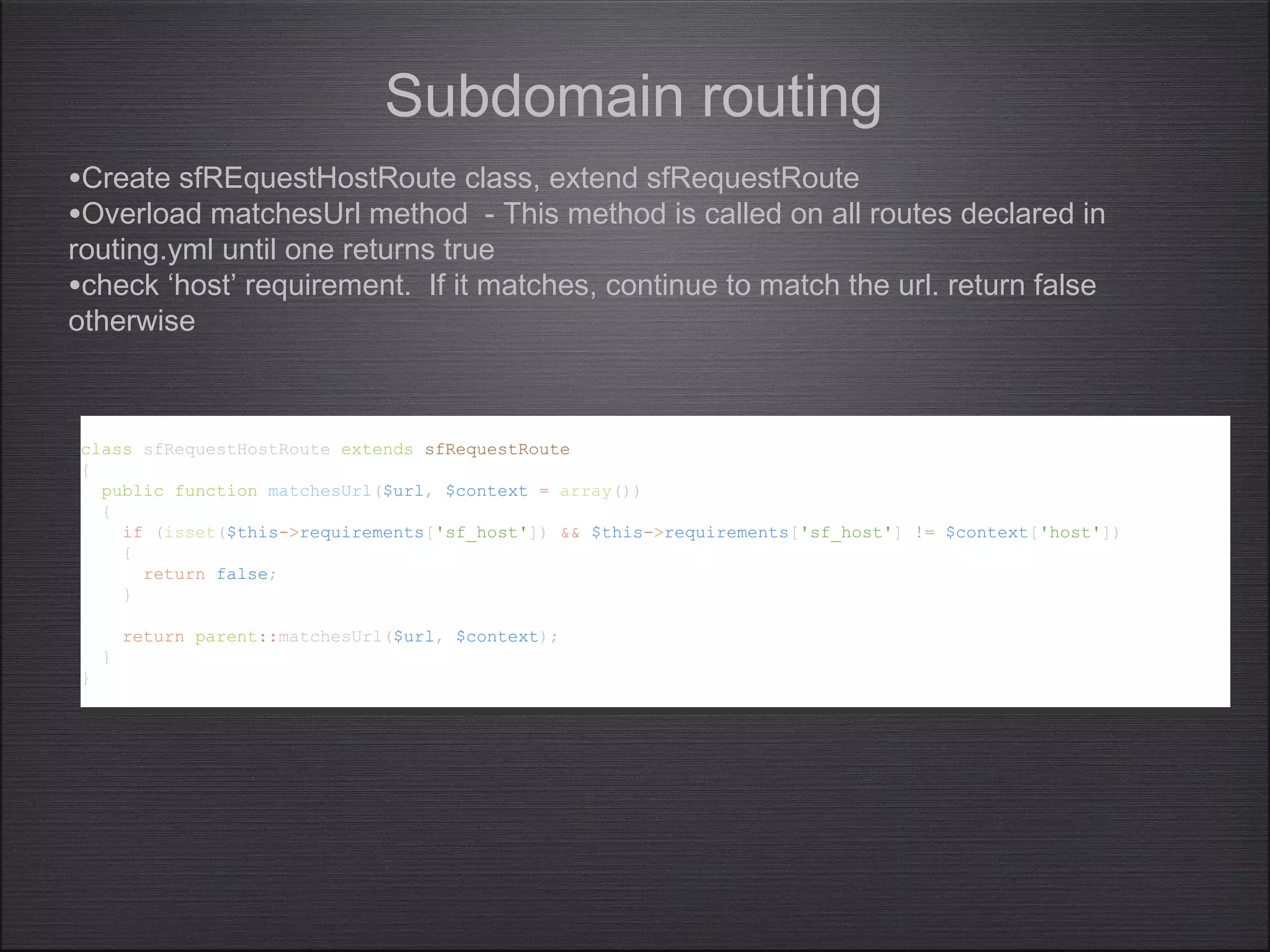 class sfRequestHostRoute extends sfRequestRoute
{
public function matchesUrl($url, $context = array())
{
if (isset($this->requirements['sf_host']) && $this->requirements['sf_host'] != $context['host'])
{
return false;
}
return parent::matchesUrl($url, $context);
}
}
class sfRequestHostRoute extends sfRequestRoute
{
public function matchesUrl($url, $context = array())
{
if (isset($this->requirements['sf_host']) && $this->requirements['sf_host'] != $context['host'])
{
return false;
}
return parent::matchesUrl($url, $context);
}
}
Subdomain routing
•Create sfREquestHostRoute class, extend sfRequestRoute
•Overload matchesUrl method - This method is called on all routes declared in
routing.yml until one returns true
•check ‘host’ requirement. If it matches, continue to match the url. return false
otherwise
 