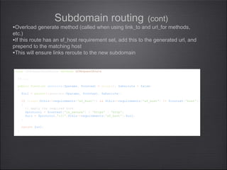 Subdomain routing (cont)
class sfRequestHostRoute extends sfRequestRoute
{
// ...
public function generate($params, $context = array(), $absolute = false)
{
$url = parent::generate($params, $context, $absolute);
if (isset($this->requirements['sf_host']) && $this->requirements['sf_host'] != $context['host'])
{
// apply the required host
$protocol = $context['is_secure'] ? 'https' : 'http';
$url = $protocol.'://'.$this->requirements['sf_host'].$url;
}
return $url;
}
}
class sfRequestHostRoute extends sfRequestRoute
{
// ...
public function generate($params, $context = array(), $absolute = false)
{
$url = parent::generate($params, $context, $absolute);
if (isset($this->requirements['sf_host']) && $this->requirements['sf_host'] != $context['host'])
{
// apply the required host
$protocol = $context['is_secure'] ? 'https' : 'http';
$url = $protocol.'://'.$this->requirements['sf_host'].$url;
}
return $url;
}
}
•Overload generate method (called when using link_to and url_for methods,
etc.)
•If this route has an sf_host requirement set, add this to the generated url, and
prepend to the matching host
•This will ensure links reroute to the new subdomain
 