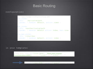 Basic Routing
// /apps/myapp/config/routing.yml
foo_route:
url: /my/custom/path
param: { module: default, action: index }
bar_route:
url: /another/custom/path
param: { module: default action: index, bar: true }
foo_bar_route:
url: /:foo/:bar
param: { module: default, action: index }
// /apps/myapp/config/routing.yml
foo_route:
url: /my/custom/path
param: { module: default, action: index }
bar_route:
url: /another/custom/path
param: { module: default action: index, bar: true }
foo_bar_route:
url: /:foo/:bar
param: { module: default, action: index }
<?php echo link_to('Click Here', '@foo_bar_route?
foo=that&bar=NOW!', array('target' => '_blank')); ?>
<?php echo link_to('Click Here', '@foo_bar_route?
foo=that&bar=NOW!', array('target' => '_blank')); ?>
configuration:
in your template:
<a href='/that/NOW!' target="_blank">Click Here</a><a href='/that/NOW!' target="_blank">Click Here</a>
 