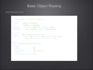 Basic Object Routing
// /apps/myapp/config/routing.yml
foo_route:
class: sfDoctrineRoute
url: /member/:username
param: { module: default, action: index }
options: { type: object, model: sfGuardUser }
bar_route:
class: sfDoctrineRouteCollection
options: { model: Page, module: page, prefix_path: page,
column: id, with_wildcard_routes: true }
foobar:
class: sfDoctrineRouteCollection
options:
model: Foo
module: foo
prefix_path: foo/:bar_id
column: id
with_wildcard_routes: true
// /apps/myapp/config/routing.yml
foo_route:
class: sfDoctrineRoute
url: /member/:username
param: { module: default, action: index }
options: { type: object, model: sfGuardUser }
bar_route:
class: sfDoctrineRouteCollection
options: { model: Page, module: page, prefix_path: page,
column: id, with_wildcard_routes: true }
foobar:
class: sfDoctrineRouteCollection
options:
model: Foo
module: foo
prefix_path: foo/:bar_id
column: id
with_wildcard_routes: true
configuration:
 