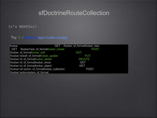 sfDoctrineRouteCollection
foobar GET /foobar.:sf_formatfoobar_new
GET /foobar/new.:sf_formatfoobar_create POST
/foobar.:sf_formatfoobar_edit GET
/foobar/:id/edit.:sf_formatfoobar_update PUT
/foobar/:id.:sf_formatfoobar_delete DELETE
/foobar/:id.:sf_formatfoobar_show GET
/foobar/:id.:sf_formatfoobar_object GET
/foobar/:id/:action.:sf_formatfoobar_collection POST
/foobar/:action/action.:sf_format
foobar GET /foobar.:sf_formatfoobar_new
GET /foobar/new.:sf_formatfoobar_create POST
/foobar.:sf_formatfoobar_edit GET
/foobar/:id/edit.:sf_formatfoobar_update PUT
/foobar/:id.:sf_formatfoobar_delete DELETE
/foobar/:id.:sf_formatfoobar_show GET
/foobar/:id.:sf_formatfoobar_object GET
/foobar/:id/:action.:sf_formatfoobar_collection POST
/foobar/:action/action.:sf_format
Try: $ ./symfony app:routes myapp
It’s RESTful!
 
